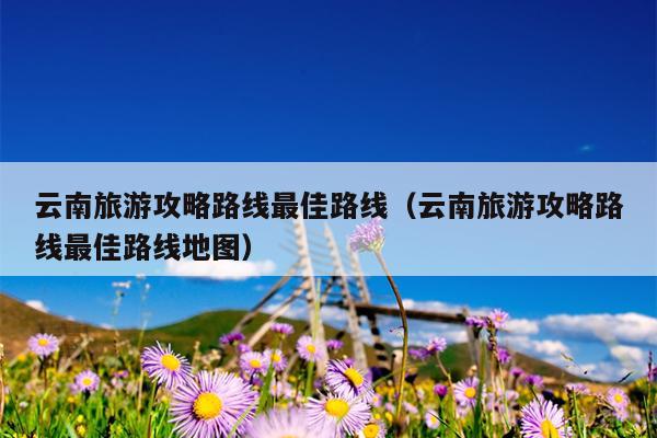 云南旅游攻略路线最佳路线（云南旅游攻略路线最佳路线地图）
