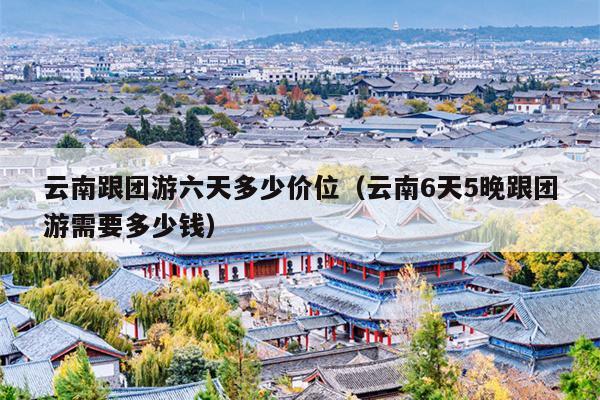 云南跟团游六天多少价位（云南6天5晚跟团游需要多少钱）