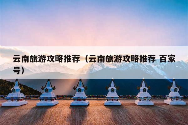 云南旅游攻略推荐（云南旅游攻略推荐 百家号）