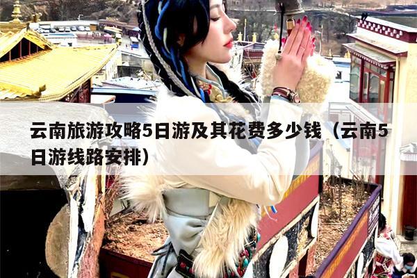 云南旅游攻略5日游及其花费多少钱（云南5日游线路安排）
