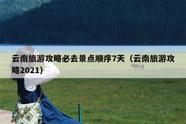 云南旅游攻略必去景点顺序7天（云南旅游攻略2021）