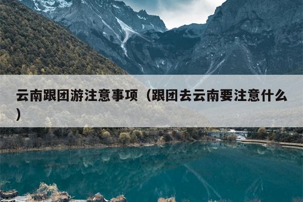 云南跟团游注意事项（跟团去云南要注意什么）