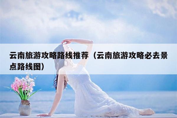 云南旅游攻略路线推荐（云南旅游攻略必去景点路线图）