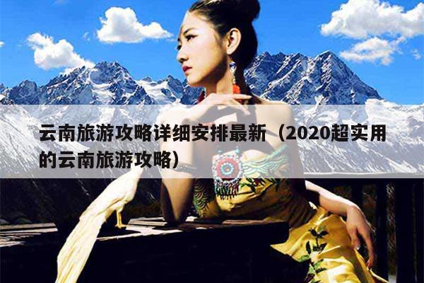 云南旅游攻略详细安排最新（2020超实用的云南旅游攻略）