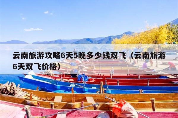 云南旅游攻略6天5晚多少钱双飞（云南旅游6天双飞价格）