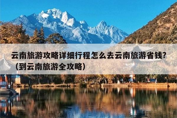 云南旅游攻略详细行程怎么去云南旅游省钱?（到云南旅游全攻略）