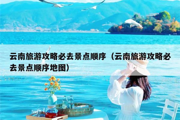 云南旅游攻略必去景点顺序（云南旅游攻略必去景点顺序地图）
