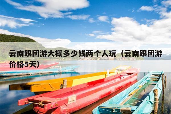 云南跟团游大概多少钱两个人玩（云南跟团游价格5天）