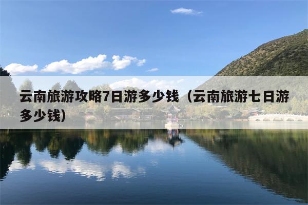 云南旅游攻略7日游多少钱（云南旅游七日游多少钱）