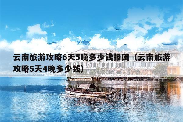 云南旅游攻略6天5晚多少钱报团（云南旅游攻略5天4晚多少钱）