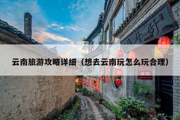 云南旅游攻略详细（想去云南玩怎么玩合理）