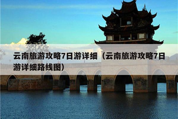 云南旅游攻略7日游详细（云南旅游攻略7日游详细路线图）