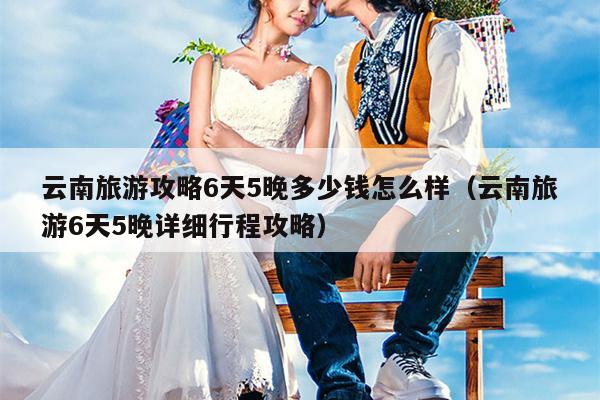 云南旅游攻略6天5晚多少钱怎么样（云南旅游6天5晚详细行程攻略）