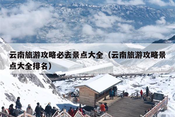云南旅游攻略必去景点大全（云南旅游攻略景点大全排名）