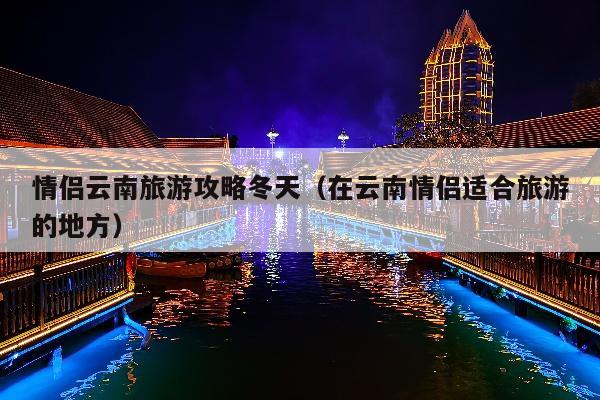 情侣云南旅游攻略冬天（在云南情侣适合旅游的地方）
