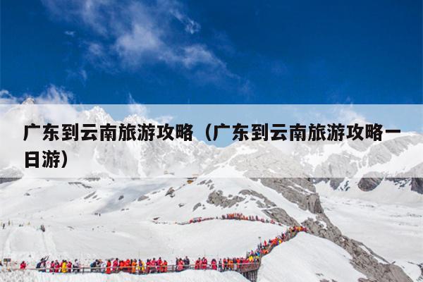 广东到云南旅游攻略（广东到云南旅游攻略一日游）