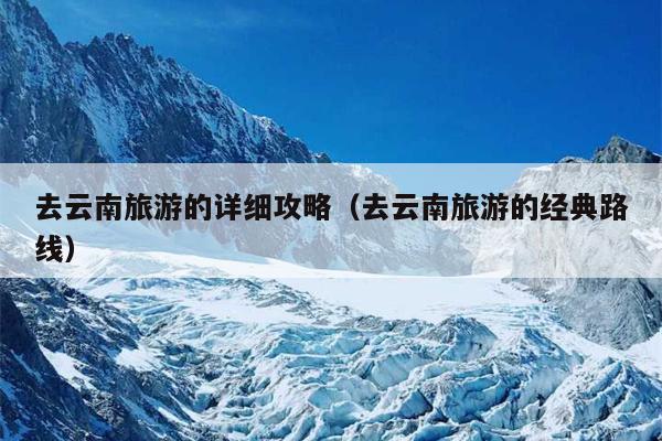 去云南旅游的详细攻略（去云南旅游的经典路线）
