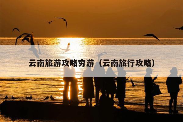 云南旅游攻略穷游（云南旅行攻略）