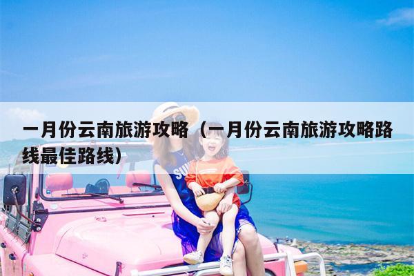一月份云南旅游攻略（一月份云南旅游攻略路线最佳路线）