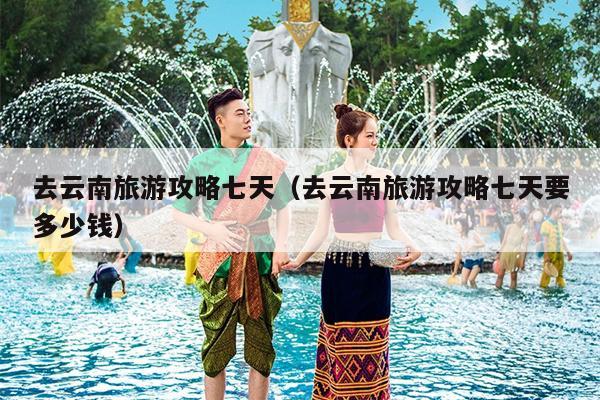 去云南旅游攻略七天（去云南旅游攻略七天要多少钱）