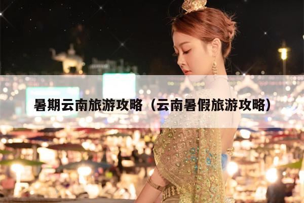 暑期云南旅游攻略（云南暑假旅游攻略）