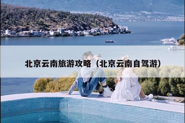 北京云南旅游攻略（北京云南自驾游）