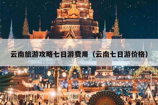 云南旅游攻略七日游费用（云南七日游价格）