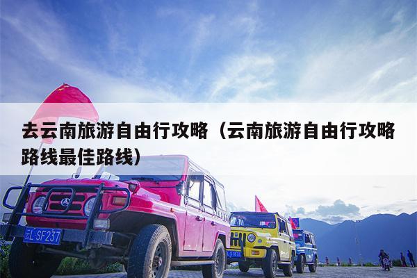 去云南旅游自由行攻略（云南旅游自由行攻略路线最佳路线）