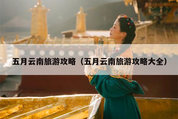五月云南旅游攻略（五月云南旅游攻略大全）