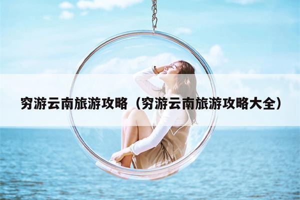 穷游云南旅游攻略（穷游云南旅游攻略大全）