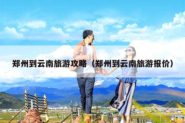 郑州到云南旅游攻略（郑州到云南旅游报价）