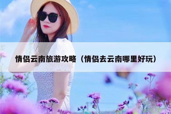 情侣云南旅游攻略（情侣去云南哪里好玩）