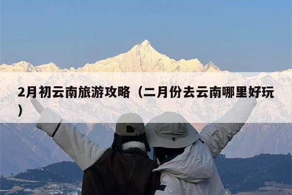 2月初云南旅游攻略（二月份去云南哪里好玩）