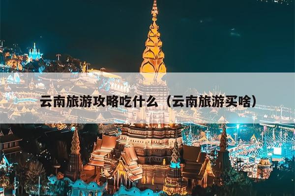 云南旅游攻略吃什么（云南旅游买啥）