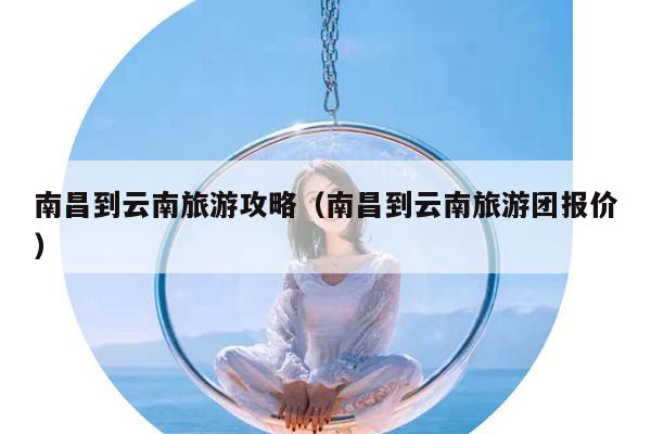 南昌到云南旅游攻略（南昌到云南旅游团报价）