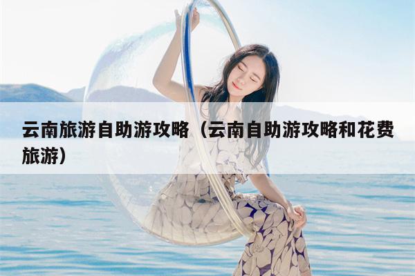 云南旅游自助游攻略（云南自助游攻略和花费旅游）