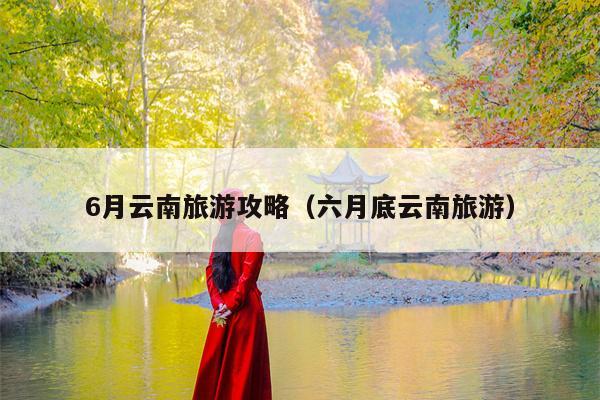 6月云南旅游攻略（六月底云南旅游）