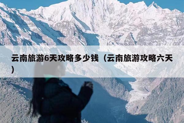 云南旅游6天攻略多少钱（云南旅游攻略六天）