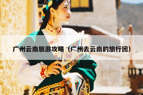 广州云南旅游攻略（广州去云南的旅行团）
