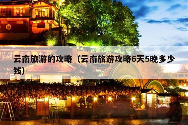 云南旅游的攻略（云南旅游攻略6天5晚多少钱）
