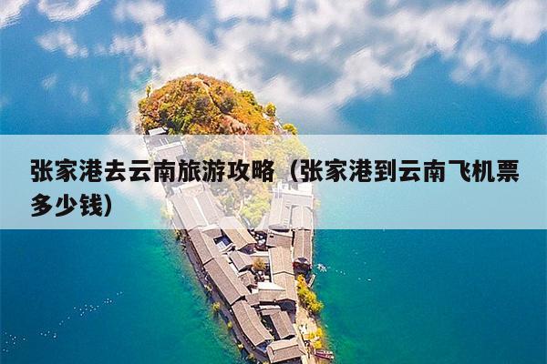 张家港去云南旅游攻略（张家港到云南飞机票多少钱）