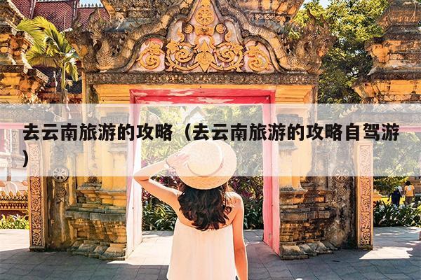 去云南旅游的攻略（去云南旅游的攻略自驾游）