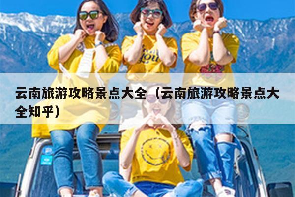 云南旅游攻略景点大全（云南旅游攻略景点大全知乎）