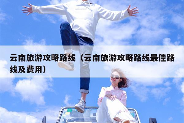 云南旅游攻略路线（云南旅游攻略路线最佳路线及费用）