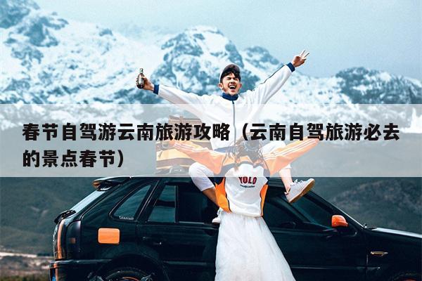 春节自驾游云南旅游攻略（云南自驾旅游必去的景点春节）