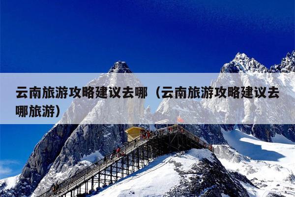 云南旅游攻略建议去哪（云南旅游攻略建议去哪旅游）