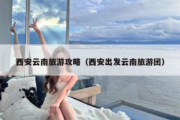 西安云南旅游攻略（西安出发云南旅游团）