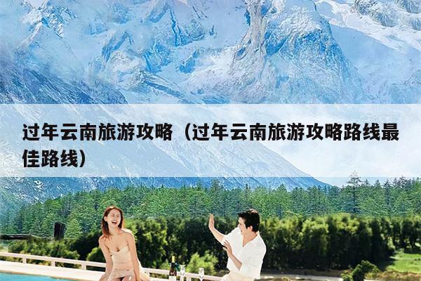 过年云南旅游攻略（过年云南旅游攻略路线最佳路线）
