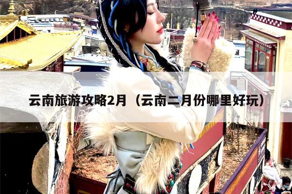云南旅游攻略2月（云南二月份哪里好玩）