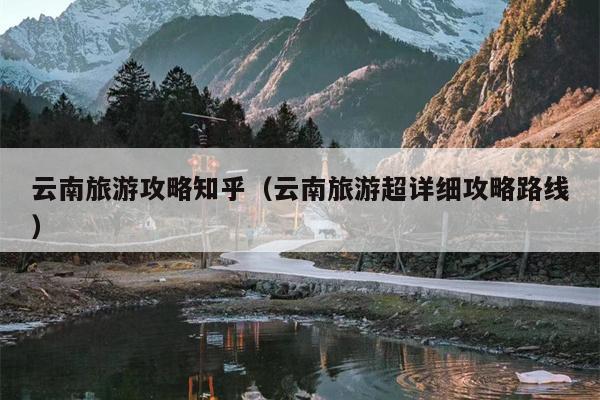 云南旅游攻略知乎（云南旅游超详细攻略路线）